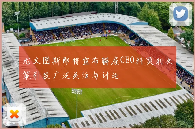 尤文图斯即将宣布解雇CEO科莫利决策引发广泛关注与讨论