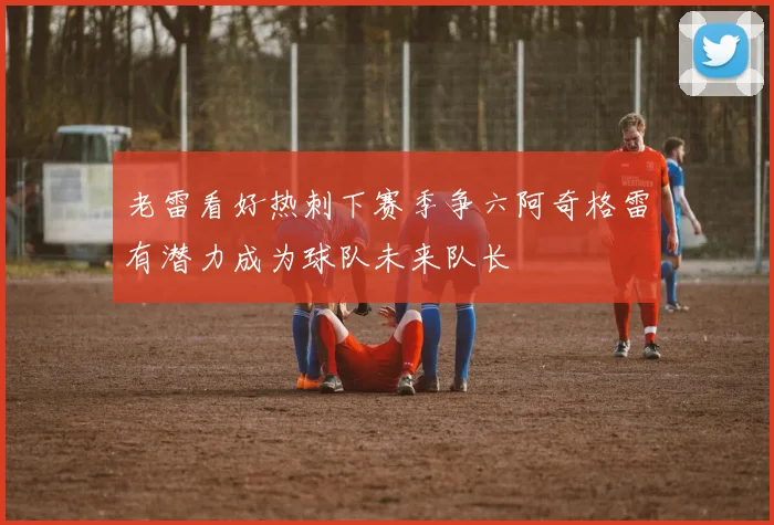 老雷看好热刺下赛季争六阿奇格雷有潜力成为球队未来队长