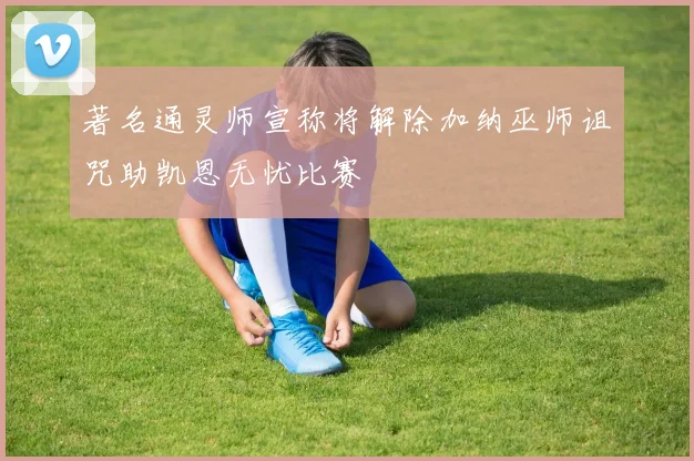 著名通灵师宣称将解除加纳巫师诅咒助凯恩无忧比赛