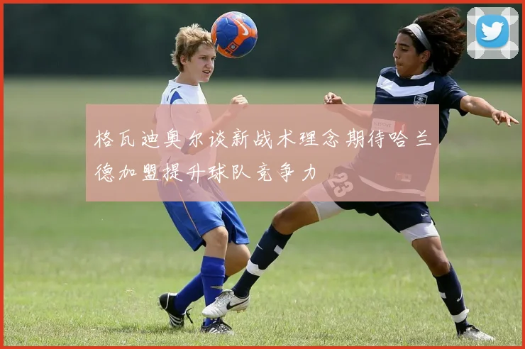 格瓦迪奥尔谈新战术理念期待哈兰德加盟提升球队竞争力