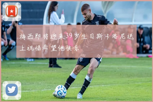 梅西即将迎来39岁生日斯卡洛尼送上祝福希望他快乐