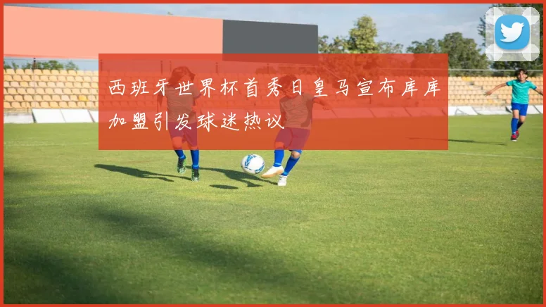 西班牙世界杯首秀日皇马宣布库库加盟引发球迷热议