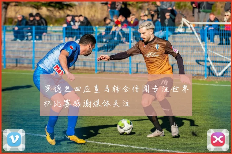 罗德里回应皇马转会传闻专注世界杯比赛感谢媒体关注