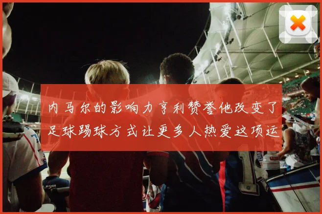内马尔的影响力亨利赞誉他改变了足球踢球方式让更多人热爱这项运动