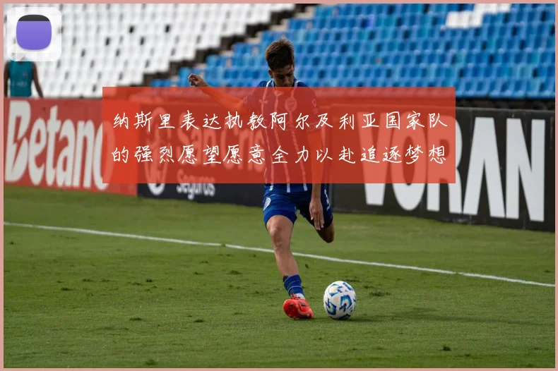 纳斯里表达执教阿尔及利亚国家队的强烈愿望愿意全力以赴追逐梦想