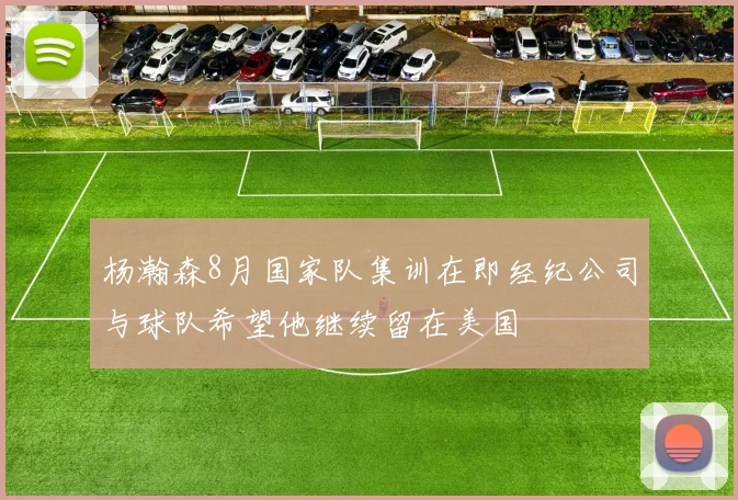杨瀚森8月国家队集训在即经纪公司与球队希望他继续留在美国
