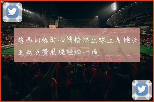 梅西训练时心情愉悦坐球上与镜头互动点赞展现轻松一面
