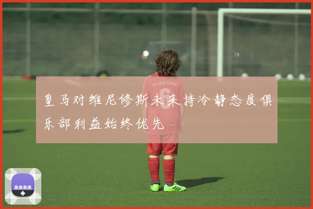 皇马对维尼修斯未来持冷静态度俱乐部利益始终优先