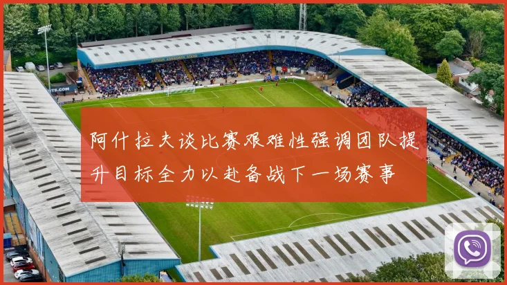 阿什拉夫谈比赛艰难性强调团队提升目标全力以赴备战下一场赛事