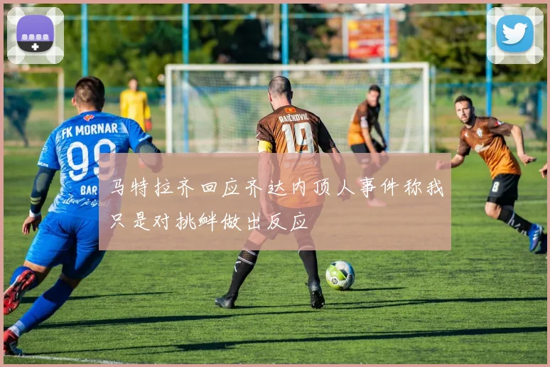 马特拉齐回应齐达内顶人事件称我只是对挑衅做出反应