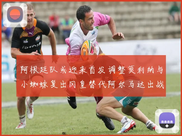 阿根廷队或迎来首发调整莫利纳与小蜘蛛复出冈皇替代阿尔马达出战