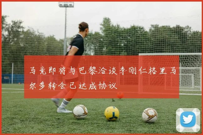马竞即将与巴黎洽谈李刚仁格里马尔多转会已达成协议
