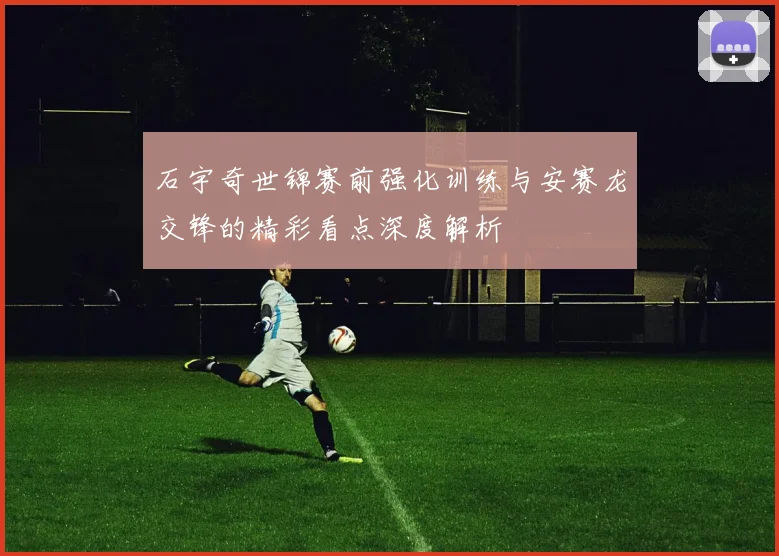 石宇奇世锦赛前强化训练与安赛龙交锋的精彩看点深度解析