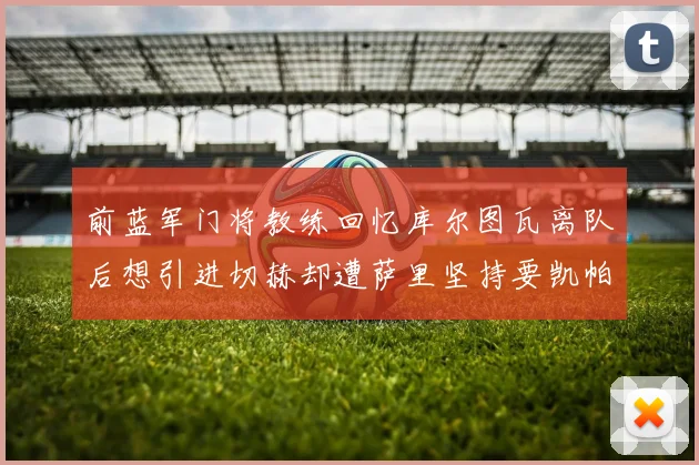 前蓝军门将教练回忆库尔图瓦离队后想引进切赫却遭萨里坚持要凯帕
