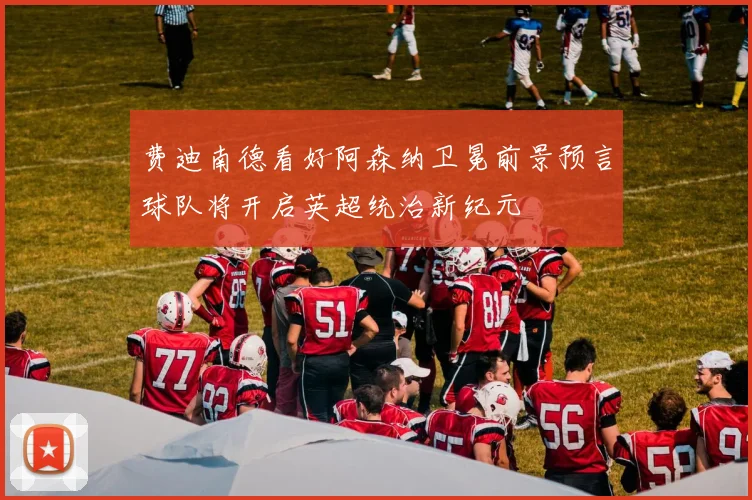 费迪南德看好阿森纳卫冕前景预言球队将开启英超统治新纪元
