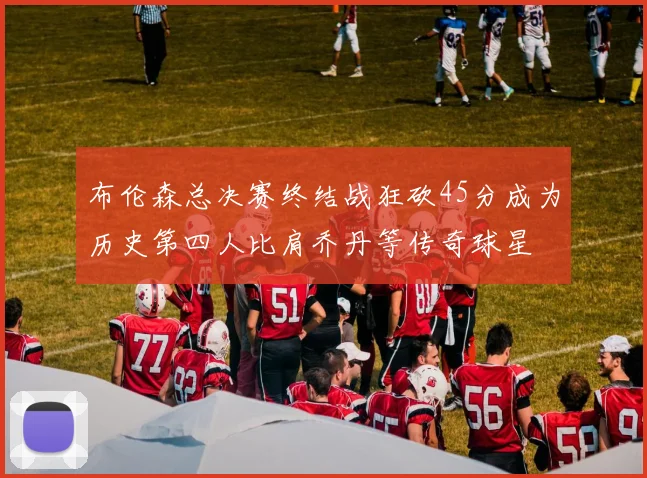 布伦森总决赛终结战狂砍45分成为历史第四人比肩乔丹等传奇球星