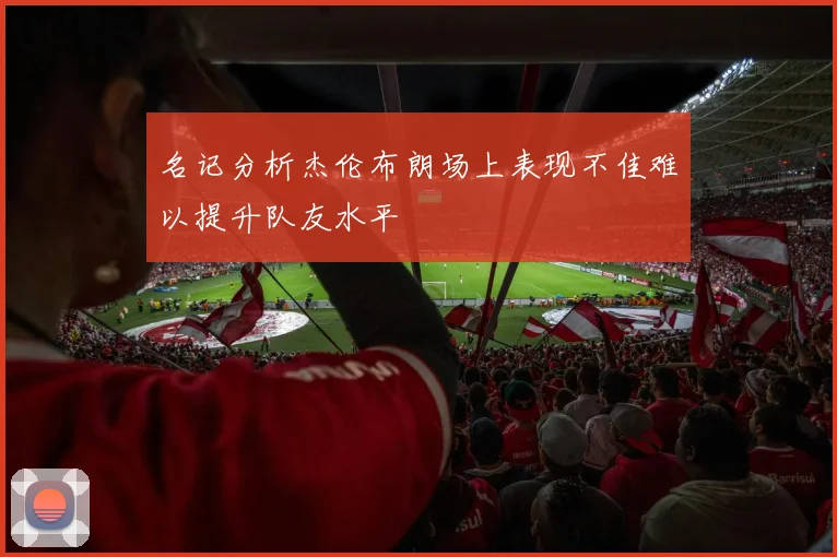 名记分析杰伦布朗场上表现不佳难以提升队友水平