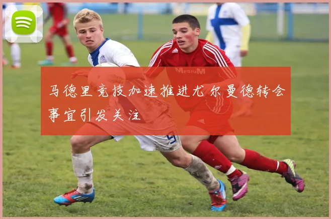 马德里竞技加速推进尤尔曼德转会事宜引发关注