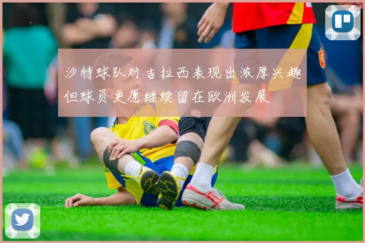 沙特球队对吉拉西表现出浓厚兴趣但球员更愿继续留在欧洲发展